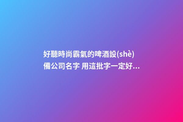 好聽時尚霸氣的啤酒設(shè)備公司名字 用這批字一定好看